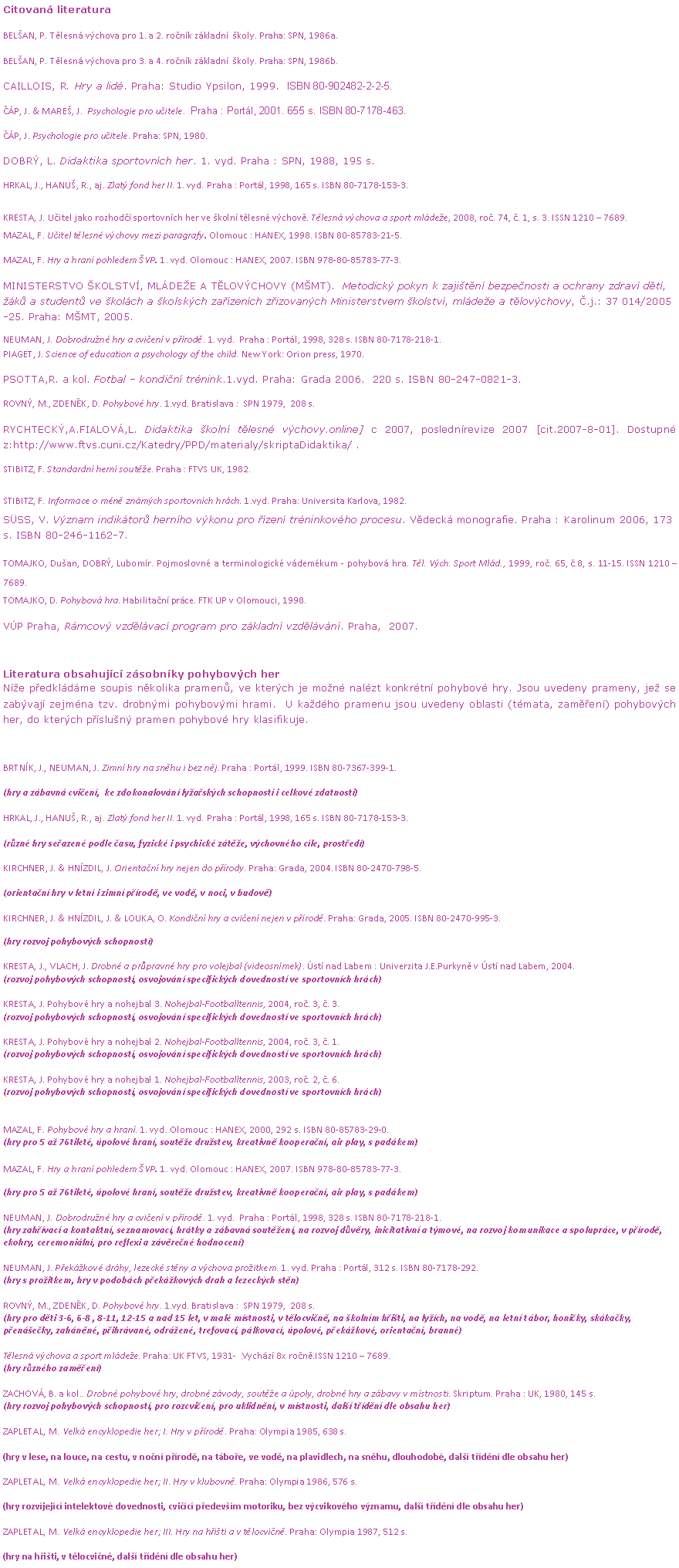 Textov� pole: Citovan� literatura

BEL�AN, P. T�lesn� v�chova pro 1. a 2. ro�n�k z�kladn�  �koly. Praha: SPN, 1986a. 
BEL�AN, P. T�lesn� v�chova pro 3. a 4. ro�n�k z�kladn�  �koly. Praha: SPN, 1986b. 
Caillois, R. Hry a lid�. Praha: Studio Ypsilon, 1999.  ISBN 80-902482-2-2-5.
��P, J. & MARE�, J.  Psychologie pro u�itele.  Praha : Port�l, 2001. 655 s. ISBN 80-7178-463.
��P, J. Psychologie pro u�itele. Praha: SPN, 1980.
DOBR�, L. Didaktika sportovn�ch her. 1. vyd. Praha : SPN, 1988, 195 s.
HRKAL, J., HANU�, R., aj. Zlat� fond her II. 1. vyd. Praha : Port�l, 1998, 165 s. ISBN 80-7178-153-3. 
KRESTA, J. U�itel jako rozhod�� sportovn�ch her ve �koln� t�lesn� v�chov�. T�lesn� v�chova a sport ml�de�e, 2008, ro�. 74, �. 1, s. 3. ISSN 1210 � 7689.
MAZAL, F. U�itel t�lesn� v�chovy mezi paragrafy. Olomouc : HANEX, 1998. ISBN 80-85783-21-5.
MAZAL, F. Hry a hran� pohledem �VP. 1. vyd. Olomouc : HANEX, 2007. ISBN 978-80-85783-77-3.
MINISTERSTVO �KOLSTV�, ML�DE�E A T�LOV�CHOVY (M�MT).  Metodick� pokyn k zaji�t�n� bezpe�nosti a ochrany zdrav� d�t�, ��k� a student� ve �kol�ch a �kolsk�ch za��zen�ch z�izovan�ch Ministerstvem �kolstv�, ml�de�e a t�lov�chovy, �.j.: 37 014/2005-25. Praha: M�MT, 2005.
NEUMAN, J. Dobrodru�n� hry a cvi�en� v p��rod�. 1. vyd.  Praha : Port�l, 1998, 328 s. ISBN 80-7178-218-1.
PIAGET, J. Science of education a psychology of the child. New York: Orion press, 1970.
PSOTTA,R. a kol. Fotbal � kondi�n� tr�nink.1.vyd. Praha: Grada 2006.  220 s. ISBN 80-247-0821-3.
ROVN�, M., ZDEN�K, D. Pohybov� hry. 1.vyd. Bratislava :  SPN 1979,  208 s.
RYCHTECK�,A.FIALOV�,L. Didaktika �koln� t�lesn� v�chovy.online] c 2007, posledn�revize 2007 [cit.2007-8-01]. Dostupn� z:http://www.ftvs.cuni.cz/Katedry/PPD/materialy/skriptaDidaktika/ .
STIBITZ, F. Standardn� hern� sout�e. Praha : FTVS UK, 1982.
STIBITZ, F. Informace o m�n� zn�m�ch sportovn�ch hr�ch. 1.vyd. Praha: Universita Karlova, 1982.
S�SS, V. V�znam indik�tor� hern�ho v�konu pro ��zen� tr�ninkov�ho procesu. V�deck� monografie. Praha : Karolinum 2006, 173 s. ISBN 80-246-1162-7.
TOMAJKO, Du�an, DOBR�, Lubom�r. Pojmoslovn� a terminologick� v�dem�kum - pohybov� hra. T�l. V�ch. Sport Ml�d., 1999, ro�. 65, �.8, s. 11-15. ISSN 1210 � 7689.
TOMAJKO, D. Pohybov� hra. Habilita�n� pr�ce. FTK UP v Olomouci, 1998.
V�P Praha, R�mcov� vzd�l�vac� program pro z�kladn� vzd�l�v�n�. Praha,  2007.

Literatura obsahuj�c� z�sobn�ky pohybov�ch her
N�e p�edkl�d�me soupis n�kolika pramen�, ve kter�ch je mo�n� nal�zt konkr�tn� pohybov� hry. Jsou uvedeny prameny, je� se zab�vaj� zejm�na tzv. drobn�mi pohybov�mi hrami.  U ka�d�ho pramenu jsou uvedeny oblasti (t�mata, zam��en�) pohybov�ch her, do kter�ch p��slu�n� pramen pohybov� hry klasifikuje. 

BRTN�K, J., NEUMAN, J. Zimn� hry na sn�hu i bez n�j. Praha : Port�l, 1999. ISBN 80-7367-399-1.
(hry a z�bavn� cvi�en�,  ke zdokonalov�n� ly�a�sk�ch schopnost� i celkov� zdatnosti)
HRKAL, J., HANU�, R., aj. Zlat� fond her II. 1. vyd. Praha : Port�l, 1998, 165 s. ISBN 80-7178-153-3. 
(r�zn� hry se�azen� podle �asu, fyzick� i psychick� z�t�e, v�chovn�ho c�le, prost�ed�)
KIRCHNER, J. & HN�ZDIL, J. Orienta�n� hry nejen do p��rody. Praha: Grada, 2004. ISBN 80-2470-798-5. 
(orienta�n� hry v letn� i zimn� p��rod�, ve vod�, v noci, v budov�)
KIRCHNER, J. & HN�ZDIL, J. & LOUKA, O. Kondi�n� hry a cvi�en� nejen v p��rod�. Praha: Grada, 2005. ISBN 80-2470-995-3. 
(hry rozvoj pohybov�ch schopnost�)

KRESTA, J., VLACH, J. Drobn� a pr�pravn� hry pro volejbal (videosn�mek). �st� nad Labem : Univerzita J.E.Purkyn� v �st� nad Labem, 2004.
(rozvoj pohybov�ch schopnost�, osvojov�n� specifick�ch dovednost� ve sportovn�ch hr�ch)

KRESTA, J. Pohybov� hry a nohejbal 3. Nohejbal-Footballtennis, 2004, ro�. 3, �. 3.
(rozvoj pohybov�ch schopnost�, osvojov�n� specifick�ch dovednost� ve sportovn�ch hr�ch)

KRESTA, J. Pohybov� hry a nohejbal 2. Nohejbal-Footballtennis, 2004, ro�. 3, �. 1.
(rozvoj pohybov�ch schopnost�, osvojov�n� specifick�ch dovednost� ve sportovn�ch hr�ch)

KRESTA, J. Pohybov� hry a nohejbal 1. Nohejbal-Footballtennis, 2003, ro�. 2, �. 6.
(rozvoj pohybov�ch schopnost�, osvojov�n� specifick�ch dovednost� ve sportovn�ch hr�ch)


MAZAL, F. Pohybov� hry a hran�. 1. vyd. Olomouc : HANEX, 2000, 292 s. ISBN 80-85783-29-0.
(hry pro 5 a� 76tilet�, �polov� hran�, sout�e dru�stev, kreativn� koopera�n�, air play, s pad�kem)

MAZAL, F. Hry a hran� pohledem �VP. 1. vyd. Olomouc : HANEX, 2007. ISBN 978-80-85783-77-3.
(hry pro 5 a� 76tilet�, �polov� hran�, sout�e dru�stev, kreativn� koopera�n�, air play, s pad�kem)

NEUMAN, J. Dobrodru�n� hry a cvi�en� v p��rod�. 1. vyd.  Praha : Port�l, 1998, 328 s. ISBN 80-7178-218-1.
(hry zah��vac� a kontaktn�, seznamovac�, hr�tky a z�bavn� sout�en�, na rozvoj d�v�ry, inicitativn� a t�mov�, na rozvoj komunikace a spolupr�ce, v p��rod�, ekohry, ceremoni�ln�, pro reflexi a z�v�re�n� hodnocen�)

NEUMAN, J. P�ek�kov� dr�hy, lezeck� st�ny a v�chova pro�itkem. 1. vyd. Praha : Port�l, 312 s. ISBN 80-7178-292.
(hry s pro�itkem, hry v podob�ch p�ek�kov�ch drah a lezeck�ch st�n)

ROVN�, M., ZDEN�K, D. Pohybov� hry. 1.vyd. Bratislava :  SPN 1979,  208 s.
(hry pro d�ti 3-6, 6-8 , 8-11, 12-15 a nad 15 let, v mal� m�stnosti, v t�locvi�n�, na �koln�m h�i�ti, na ly��ch, na vod�, na letn� t�bor, honi�ky, sk�ka�ky, p�en�e�ky, zah�n�n�, p�ihr�van�, odr�en�, trefovac�, p�lkovac�, �polov�, p�ek�kov�, orienta�n�, brann�)

T�lesn� v�chova a sport ml�de�e. Praha: UK FTVS, 1931-  .Vych�z� 8x ro�n�.ISSN 1210 � 7689.
(hry r�zn�ho zam��en�)

ZACHOV�, B. a kol.. Drobn� pohybov� hry, drobn� z�vody, sout�e a �poly, drobn� hry a z�bavy v m�stnosti. Skriptum. Praha : UK, 1980, 145 s.
(hry rozvoj pohybov�ch schopnost�, pro rozcvi�en�, pro uklidn�n�, v m�stnosti, dal�� t��d�n� dle obsahu her)

ZAPLETAL, M. Velk� encyklopedie her; I. Hry v p��rod�. Praha: Olympia 1985, 638 s.
(hry v lese, na louce, na cestu, v no�n� p��rod�, na t�bo�e, ve vod�, na plavidlech, na sn�hu, dlouhodob�, dal�� t��d�n� dle obsahu her) 
ZAPLETAL, M. Velk� encyklopedie her; II. Hry v klubovn�. Praha: Olympia 1986, 576 s.
(hry rozv�jej�c� intelektov� dovednosti, cvi��c� p�edev��m motoriku, bez v�cvikov�ho v�znamu, dal�� t��d�n� dle obsahu her)
ZAPLETAL, M. Velk� encyklopedie her; III. Hry na h�i�ti a v t�locvi�n�. Praha: Olympia 1987, 512 s.
(hry na h�i�ti, v t�locvi�n�, dal�� t��d�n� dle obsahu her)
