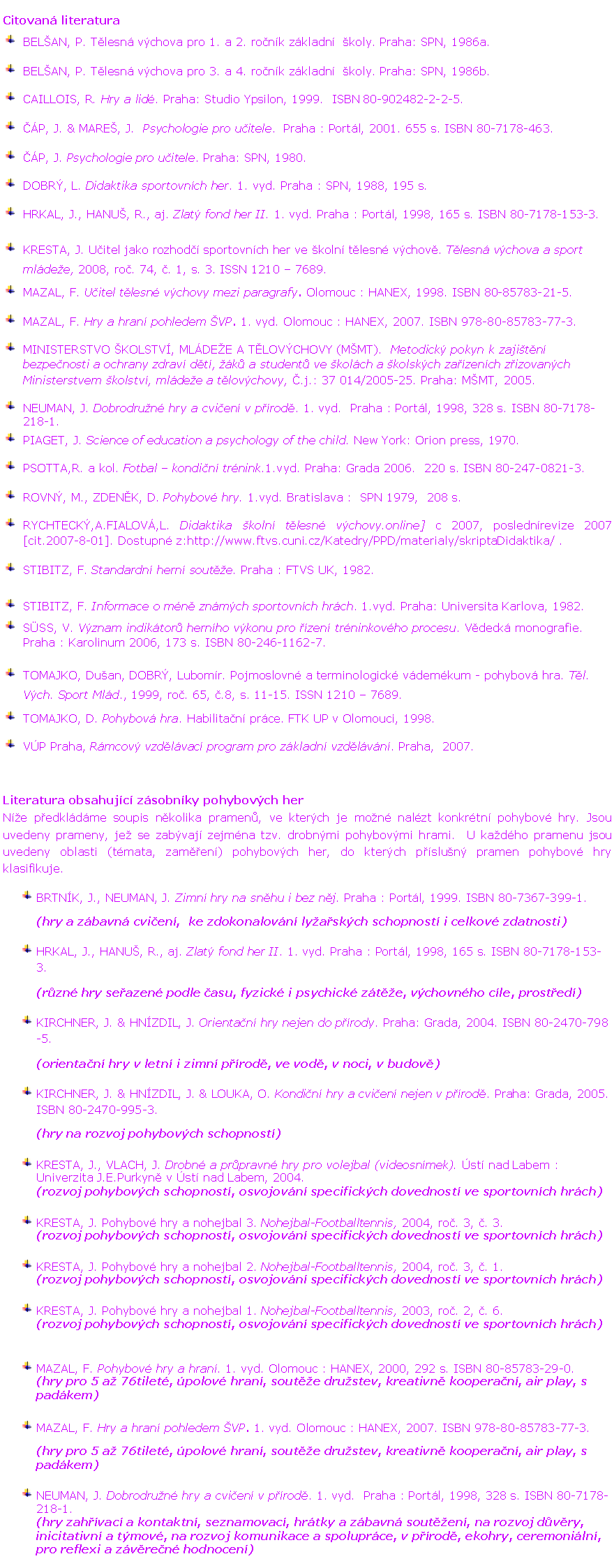 Textov� pole: Citovan� literatura
￼	BEL�AN, P. T�lesn� v�chova pro 1. a 2. ro�n�k z�kladn�  �koly. Praha: SPN, 1986a. 
￼	BEL�AN, P. T�lesn� v�chova pro 3. a 4. ro�n�k z�kladn�  �koly. Praha: SPN, 1986b. 
￼	Caillois, R. Hry a lid�. Praha: Studio Ypsilon, 1999.  ISBN 80-902482-2-2-5.
￼	��P, J. & MARE�, J.  Psychologie pro u�itele.  Praha : Port�l, 2001. 655 s. ISBN 80-7178-463.
￼	��P, J. Psychologie pro u�itele. Praha: SPN, 1980.
￼	DOBR�, L. Didaktika sportovn�ch her. 1. vyd. Praha : SPN, 1988, 195 s.
￼	HRKAL, J., HANU�, R., aj. Zlat� fond her II. 1. vyd. Praha : Port�l, 1998, 165 s. ISBN 80-7178-153-3. 
￼	KRESTA, J. U�itel jako rozhod�� sportovn�ch her ve �koln� t�lesn� v�chov�. T�lesn� v�chova a sport ml�de�e, 2008, ro�. 74, �. 1, s. 3. ISSN 1210 � 7689.
￼	MAZAL, F. U�itel t�lesn� v�chovy mezi paragrafy. Olomouc : HANEX, 1998. ISBN 80-85783-21-5.
￼	MAZAL, F. Hry a hran� pohledem �VP. 1. vyd. Olomouc : HANEX, 2007. ISBN 978-80-85783-77-3.
￼	MINISTERSTVO �KOLSTV�, ML�DE�E A T�LOV�CHOVY (M�MT).  Metodick� pokyn k zaji�t�n� bezpe�nosti a ochrany zdrav� d�t�, ��k� a student� ve �kol�ch a �kolsk�ch za��zen�ch z�izovan�ch Ministerstvem �kolstv�, ml�de�e a t�lov�chovy, �.j.: 37 014/2005-25. Praha: M�MT, 2005.
￼	NEUMAN, J. Dobrodru�n� hry a cvi�en� v p��rod�. 1. vyd.  Praha : Port�l, 1998, 328 s. ISBN 80-7178-218-1.
￼	PIAGET, J. Science of education a psychology of the child. New York: Orion press, 1970.
￼	PSOTTA,R. a kol. Fotbal � kondi�n� tr�nink.1.vyd. Praha: Grada 2006.  220 s. ISBN 80-247-0821-3.
￼	ROVN�, M., ZDEN�K, D. Pohybov� hry. 1.vyd. Bratislava :  SPN 1979,  208 s.
￼	RYCHTECK�,A.FIALOV�,L. Didaktika �koln� t�lesn� v�chovy.online] c 2007, posledn�revize 2007 [cit.2007-8-01]. Dostupn� z:http://www.ftvs.cuni.cz/Katedry/PPD/materialy/skriptaDidaktika/ .
￼	STIBITZ, F. Standardn� hern� sout�e. Praha : FTVS UK, 1982.
￼	STIBITZ, F. Informace o m�n� zn�m�ch sportovn�ch hr�ch. 1.vyd. Praha: Universita Karlova, 1982.
￼	S�SS, V. V�znam indik�tor� hern�ho v�konu pro ��zen� tr�ninkov�ho procesu. V�deck� monografie. Praha : Karolinum 2006, 173 s. ISBN 80-246-1162-7.
￼	TOMAJKO, Du�an, DOBR�, Lubom�r. Pojmoslovn� a terminologick� v�dem�kum - pohybov� hra. T�l. V�ch. Sport Ml�d., 1999, ro�. 65, �.8, s. 11-15. ISSN 1210 � 7689.
￼	TOMAJKO, D. Pohybov� hra. Habilita�n� pr�ce. FTK UP v Olomouci, 1998.
￼	V�P Praha, R�mcov� vzd�l�vac� program pro z�kladn� vzd�l�v�n�. Praha,  2007.

Literatura obsahuj�c� z�sobn�ky pohybov�ch her
N�e p�edkl�d�me soupis n�kolika pramen�, ve kter�ch je mo�n� nal�zt konkr�tn� pohybov� hry. Jsou uvedeny prameny, je� se zab�vaj� zejm�na tzv. drobn�mi pohybov�mi hrami.  U ka�d�ho pramenu jsou uvedeny oblasti (t�mata, zam��en�) pohybov�ch her, do kter�ch p��slu�n� pramen pohybov� hry klasifikuje. 
￼	BRTN�K, J., NEUMAN, J. Zimn� hry na sn�hu i bez n�j. Praha : Port�l, 1999. ISBN 80-7367-399-1.
	(hry a z�bavn� cvi�en�,  ke zdokonalov�n� ly�a�sk�ch schopnost� i celkov� zdatnosti)
￼	HRKAL, J., HANU�, R., aj. Zlat� fond her II. 1. vyd. Praha : Port�l, 1998, 165 s. ISBN 80-7178-153-3. 
	(r�zn� hry se�azen� podle �asu, fyzick� i psychick� z�t�e, v�chovn�ho c�le, prost�ed�)
￼	KIRCHNER, J. & HN�ZDIL, J. Orienta�n� hry nejen do p��rody. Praha: Grada, 2004. ISBN 80-2470-798-5. 
	(orienta�n� hry v letn� i zimn� p��rod�, ve vod�, v noci, v budov�)
￼	KIRCHNER, J. & HN�ZDIL, J. & LOUKA, O. Kondi�n� hry a cvi�en� nejen v p��rod�. Praha: Grada, 2005. ISBN 80-2470-995-3. 
	(hry na rozvoj pohybov�ch schopnost�)

￼	KRESTA, J., VLACH, J. Drobn� a pr�pravn� hry pro volejbal (videosn�mek). �st� nad Labem : Univerzita J.E.Purkyn� v �st� nad Labem, 2004.
	(rozvoj pohybov�ch schopnost�, osvojov�n� specifick�ch dovednost� ve sportovn�ch hr�ch)

￼	KRESTA, J. Pohybov� hry a nohejbal 3. Nohejbal-Footballtennis, 2004, ro�. 3, �. 3.
	(rozvoj pohybov�ch schopnost�, osvojov�n� specifick�ch dovednost� ve sportovn�ch hr�ch)

￼	KRESTA, J. Pohybov� hry a nohejbal 2. Nohejbal-Footballtennis, 2004, ro�. 3, �. 1.
	(rozvoj pohybov�ch schopnost�, osvojov�n� specifick�ch dovednost� ve sportovn�ch hr�ch)

￼	KRESTA, J. Pohybov� hry a nohejbal 1. Nohejbal-Footballtennis, 2003, ro�. 2, �. 6.
	(rozvoj pohybov�ch schopnost�, osvojov�n� specifick�ch dovednost� ve sportovn�ch hr�ch)


￼	MAZAL, F. Pohybov� hry a hran�. 1. vyd. Olomouc : HANEX, 2000, 292 s. ISBN 80-85783-29-0.
	(hry pro 5 a� 76tilet�, �polov� hran�, sout�e dru�stev, kreativn� koopera�n�, air play, s pad�kem)

￼	MAZAL, F. Hry a hran� pohledem �VP. 1. vyd. Olomouc : HANEX, 2007. ISBN 978-80-85783-77-3.
	(hry pro 5 a� 76tilet�, �polov� hran�, sout�e dru�stev, kreativn� koopera�n�, air play, s pad�kem)

￼	NEUMAN, J. Dobrodru�n� hry a cvi�en� v p��rod�. 1. vyd.  Praha : Port�l, 1998, 328 s. ISBN 80-7178-218-1.
	(hry zah��vac� a kontaktn�, seznamovac�, hr�tky a z�bavn� sout�en�, na rozvoj d�v�ry, inicitativn� a t�mov�, na rozvoj komunikace a spolupr�ce, v p��rod�, ekohry, ceremoni�ln�, pro reflexi a z�v�re�n� hodnocen�)
